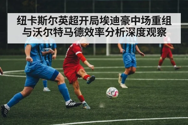 纽卡斯尔英超开局埃迪豪中场重组与沃尔特马德效率分析深度观察