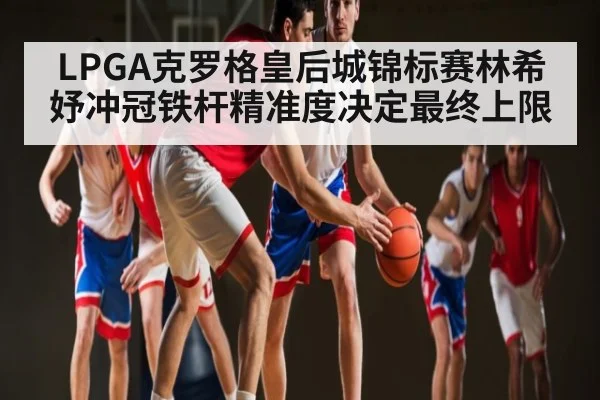 LPGA克罗格皇后城锦标赛林希妤冲冠铁杆精准度决定最终上限
