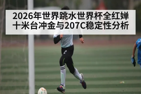 2026年世界跳水世界杯全红婵十米台冲金与207C稳定性分析