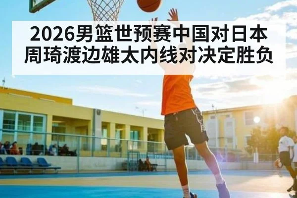 2026男篮世预赛中国对日本 周琦渡边雄太内线对决定胜负