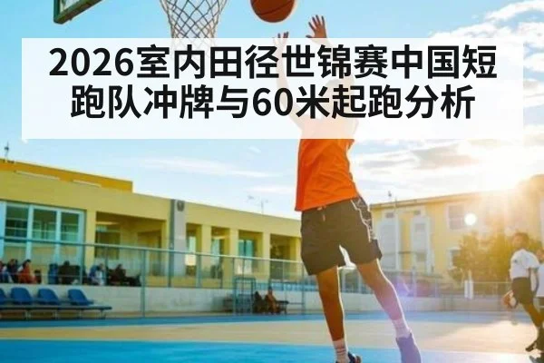 2026室内田径世锦赛中国短跑队冲牌与60米起跑分析